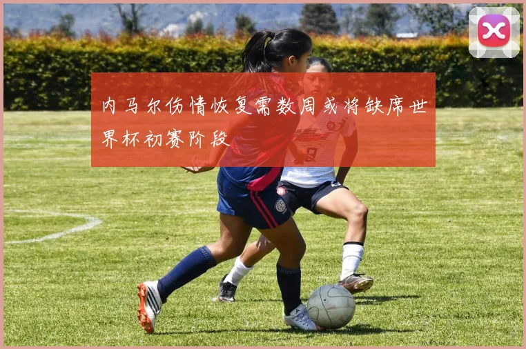 内马尔伤情恢复需数周或将缺席世界杯初赛阶段