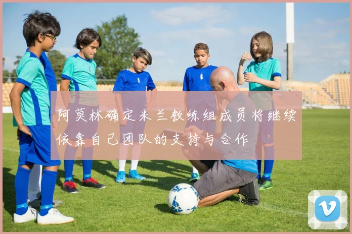 阿莫林确定米兰教练组成员将继续依靠自己团队的支持与合作