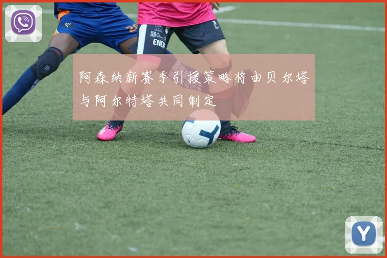 阿森纳新赛季引援策略将由贝尔塔与阿尔特塔共同制定