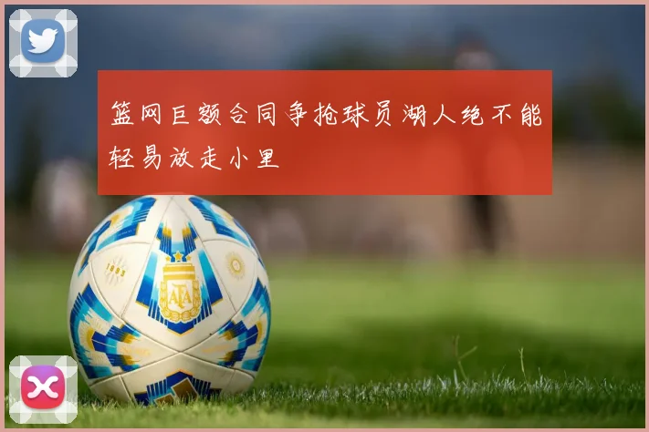 篮网巨额合同争抢球员湖人绝不能轻易放走小里
