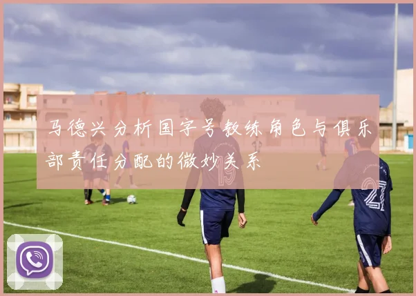 马德兴分析国字号教练角色与俱乐部责任分配的微妙关系
