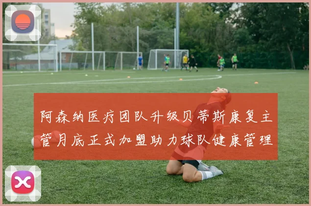 阿森纳医疗团队升级贝蒂斯康复主管月底正式加盟助力球队健康管理