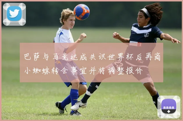 巴萨与马竞达成共识世界杯后再商小蜘蛛转会事宜并将调整报价