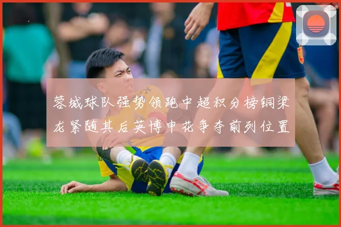 蓉城球队强势领跑中超积分榜铜梁龙紧随其后英博申花争夺前列位置