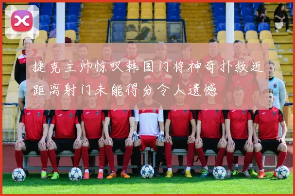 捷克主帅惊叹韩国门将神奇扑救近距离射门未能得分令人遗憾