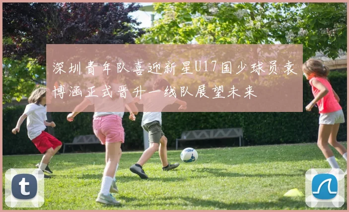 深圳青年队喜迎新星U17国少球员袁博涵正式晋升一线队展望未来