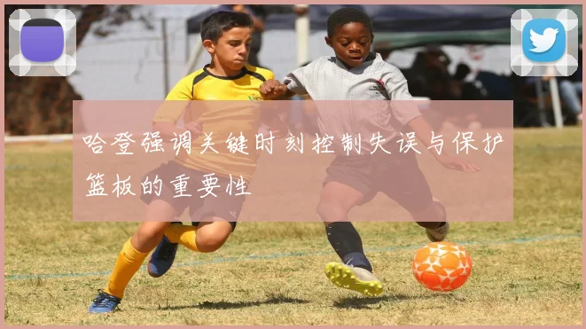 哈登强调关键时刻控制失误与保护篮板的重要性
