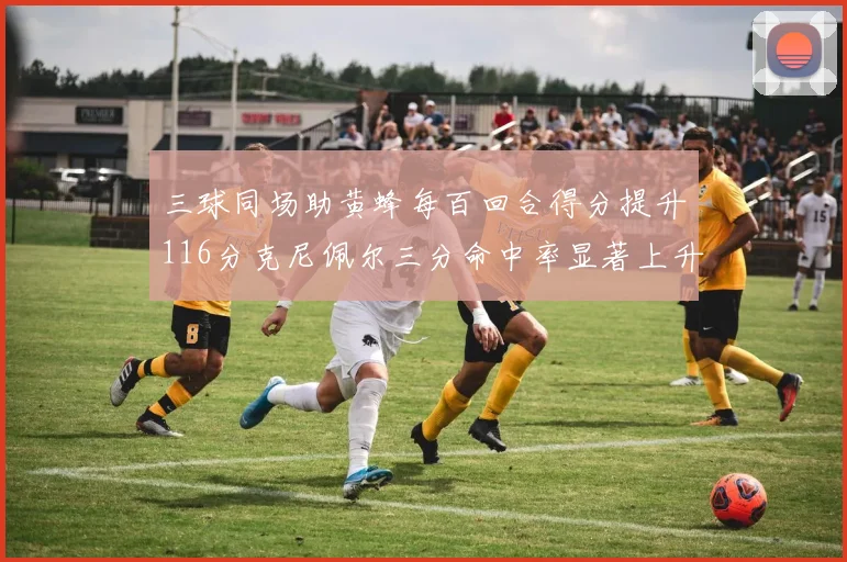 三球同场助黄蜂每百回合得分提升116分克尼佩尔三分命中率显著上升近10