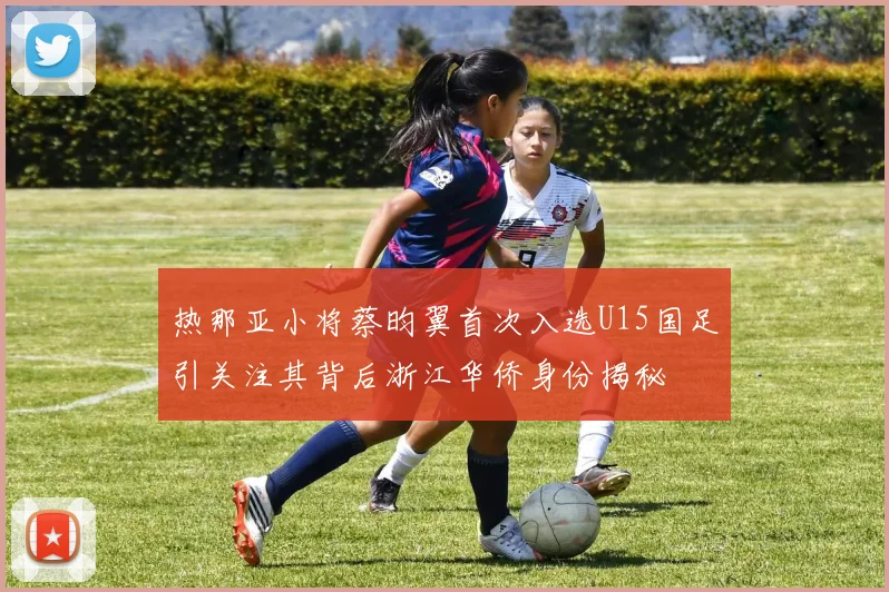 热那亚小将蔡昀翼首次入选U15国足引关注其背后浙江华侨身份揭秘