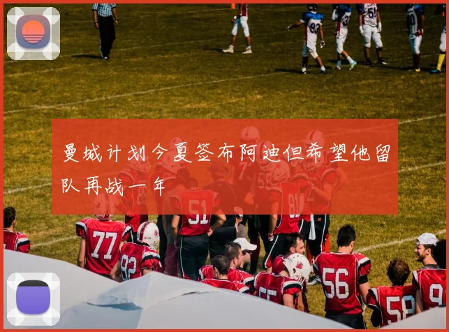 曼城计划今夏签布阿迪但希望他留队再战一年