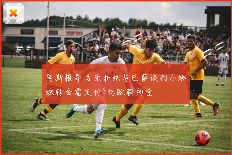 阿斯报导马竞拒绝与巴萨谈判小蜘蛛转会需支付5亿欧解约金