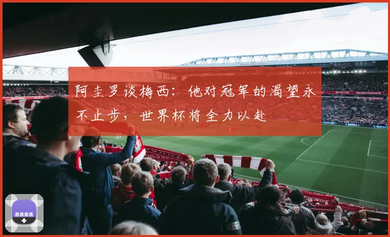 阿圭罗谈梅西：他对冠军的渴望永不止步，世界杯将全力以赴