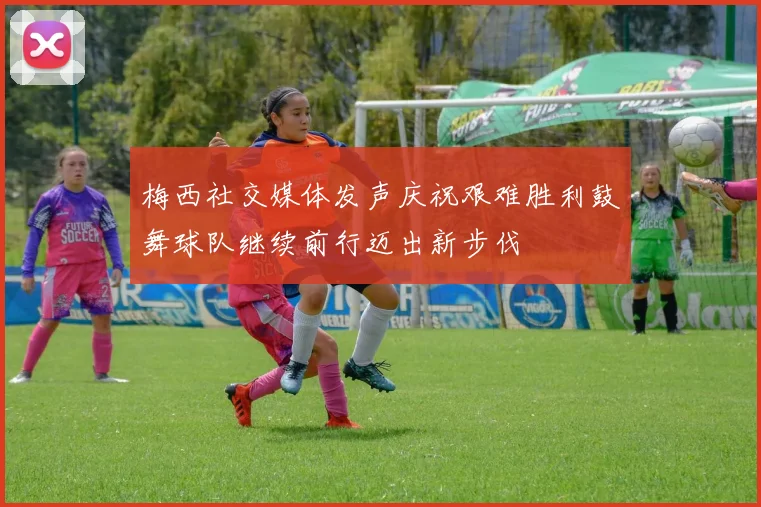 梅西社交媒体发声庆祝艰难胜利鼓舞球队继续前行迈出新步伐
