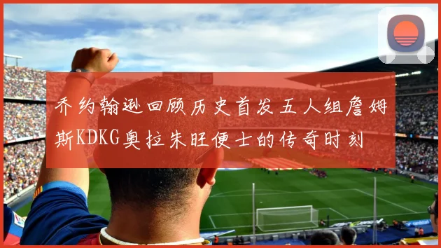 乔约翰逊回顾历史首发五人组詹姆斯KDKG奥拉朱旺便士的传奇时刻