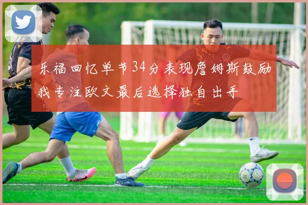 乐福回忆单节34分表现詹姆斯鼓励我专注欧文最后选择独自出手