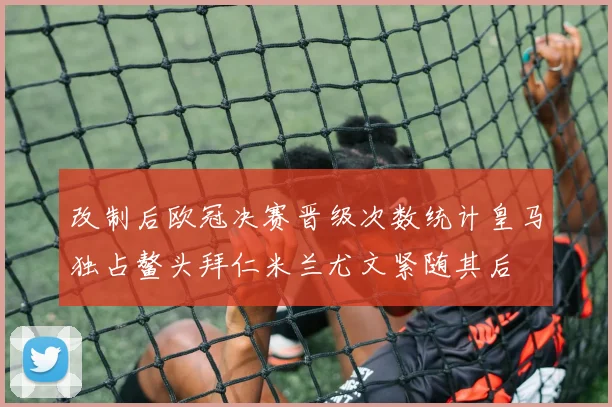 改制后欧冠决赛晋级次数统计皇马独占鳌头拜仁米兰尤文紧随其后