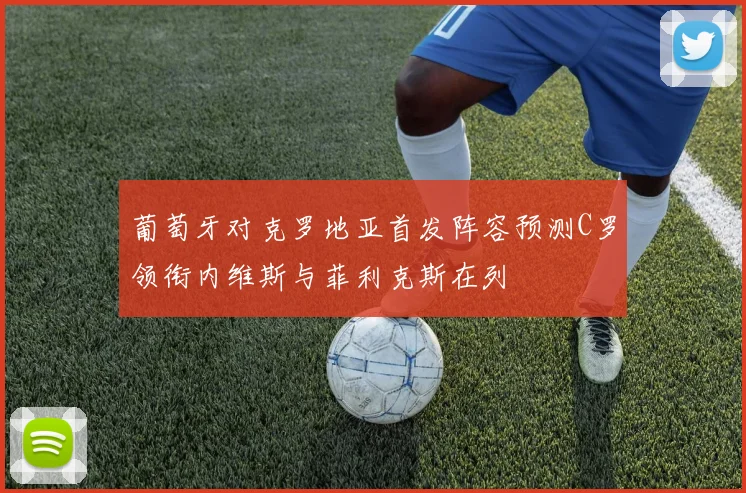 葡萄牙对克罗地亚首发阵容预测C罗领衔内维斯与菲利克斯在列