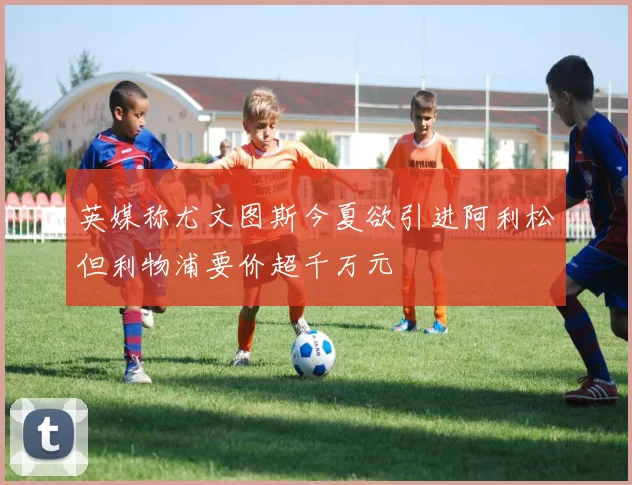 英媒称尤文图斯今夏欲引进阿利松但利物浦要价超千万元